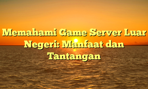 Memahami Game Server Luar Negeri: Manfaat dan Tantangan