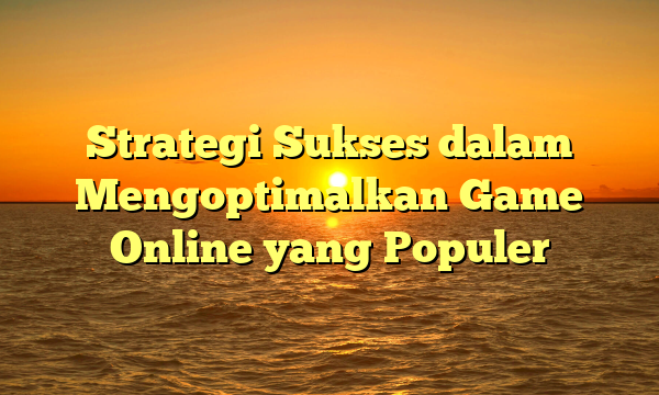 Strategi Sukses dalam Mengoptimalkan Game Online yang Populer