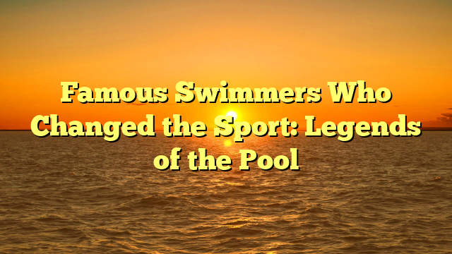 Famous Swimmers Who Changed the Sport: Legends of the Pool